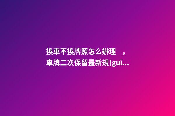 換車不換牌照怎么辦理，車牌二次保留最新規(guī)定